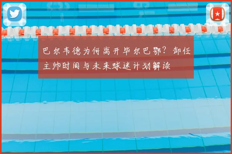 巴尔韦德为何离开毕尔巴鄂?卸任主帅时间与未来球迷计划解读
