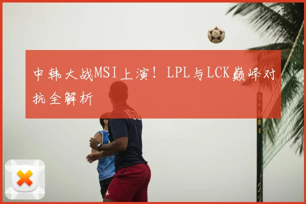 中韩大战MSI上演！LPL与LCK巅峰对抗全解析