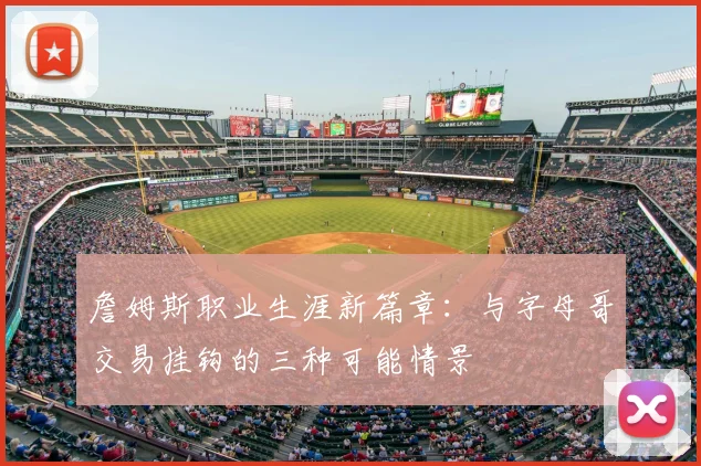 詹姆斯职业生涯新篇章:与字母哥交易挂钩的三种可能情景