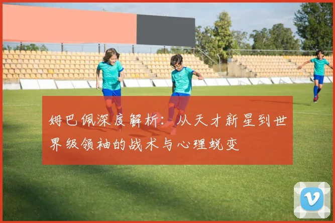 姆巴佩深度解析：从天才新星到世界级领袖的战术与心理蜕变