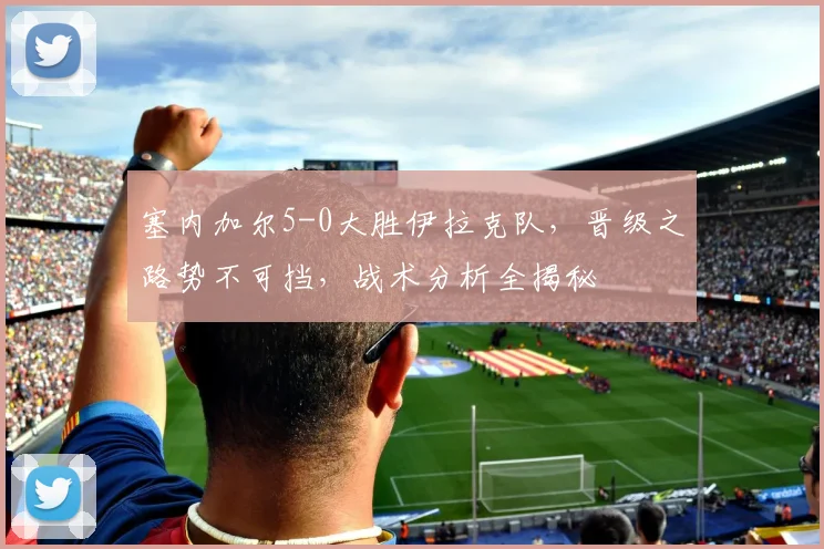 塞内加尔5-0大胜伊拉克队，晋级之路势不可挡，战术分析全揭秘