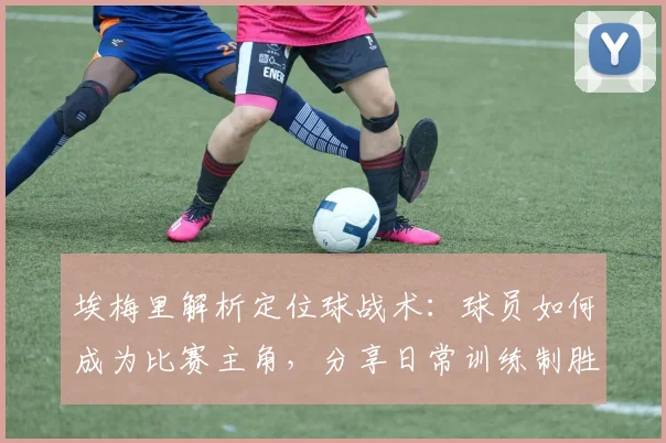 埃梅里解析定位球战术:球员如何成为比赛主角,分享日常训练制胜法
