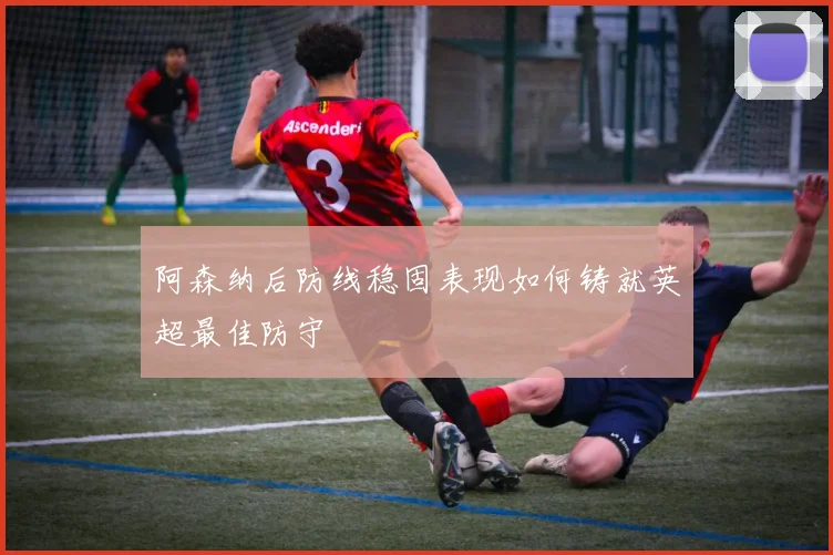 阿森纳后防线稳固表现如何铸就英超最佳防守