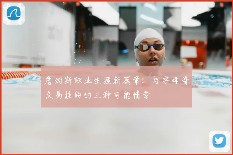 詹姆斯职业生涯新篇章:与字母哥交易挂钩的三种可能情景